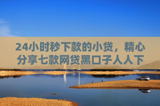 24小时秒下款的小贷，精心分享七款网贷黑口子人人下款