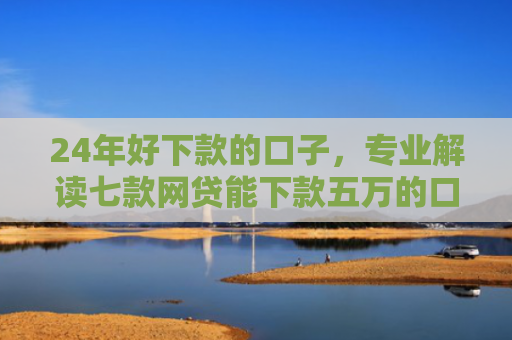 24年好下款的口子，专业解读七款网贷能下款五万的口子
