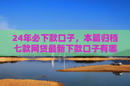 24年必下款口子，本篇归档七款网贷最新下款口子有哪些