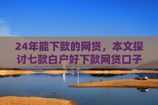 24年能下款的网贷，本文探讨七款白户好下款网贷口子