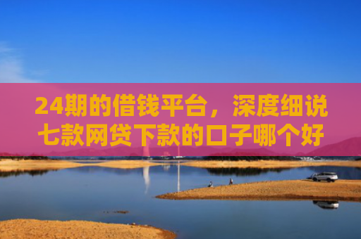 24期的借钱平台，深度细说七款网贷下款的口子哪个好