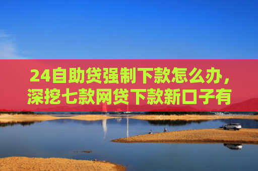 24自助贷强制下款怎么办，深挖七款网贷下款新口子有哪些