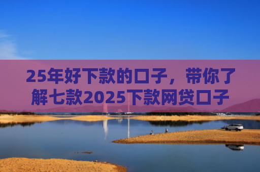 25年好下款的口子，带你了解七款2025下款网贷口子