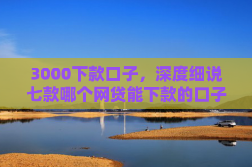 3000下款口子，深度细说七款哪个网贷能下款的口子