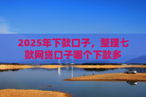 2025年下款口子，整理七款网贷口子哪个下款多