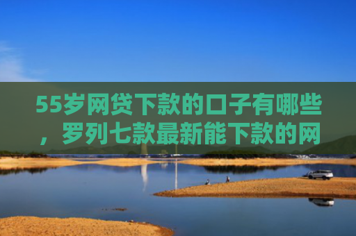 55岁网贷下款的口子有哪些，罗列七款最新能下款的网贷口子