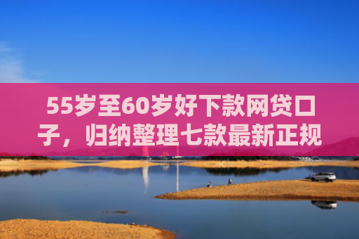 55岁至60岁好下款网贷口子，归纳整理七款最新正规网贷下款口子