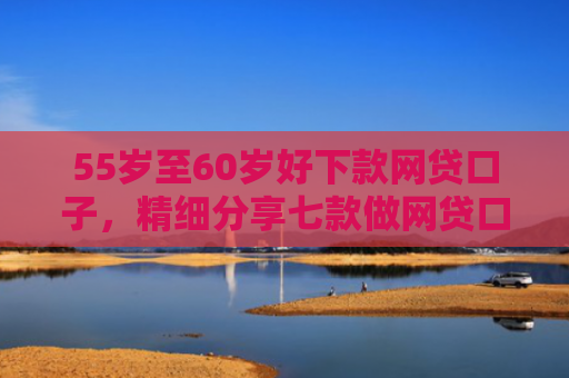 55岁至60岁好下款网贷口子，精细分享七款做网贷口子下款合法吗