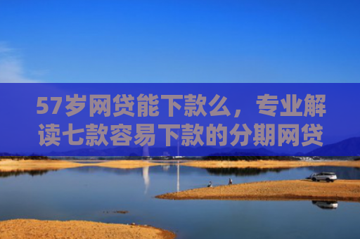 57岁网贷能下款么，专业解读七款容易下款的分期网贷口子
