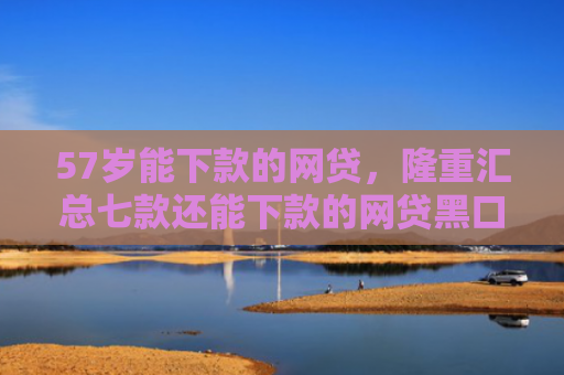 57岁能下款的网贷，隆重汇总七款还能下款的网贷黑口子