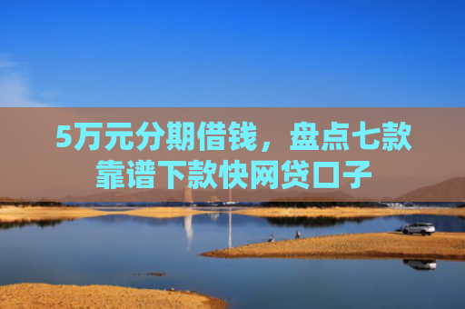 5万元分期借钱，盘点七款靠谱下款快网贷口子