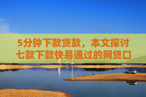 5分钟下款贷款，本文探讨七款下款快易通过的网贷口子