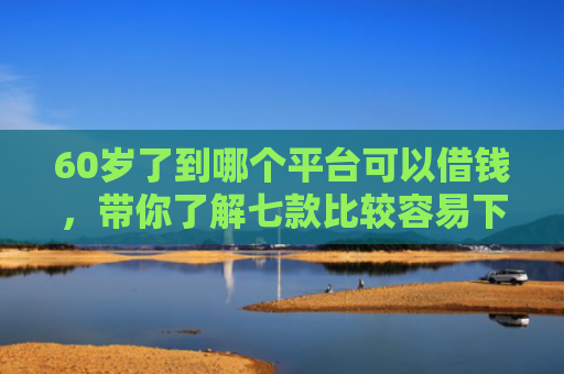 60岁了到哪个平台可以借钱，带你了解七款比较容易下款的网贷口子