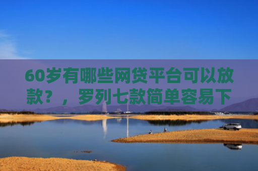 60岁有哪些网贷平台可以放款？，罗列七款简单容易下款的网贷口子