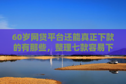 60岁网贷平台还能真正下款的有那些，整理七款容易下款的网贷口子平台