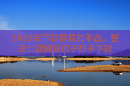 2025年下款容易的平台，整理七款网贷口子都不下款