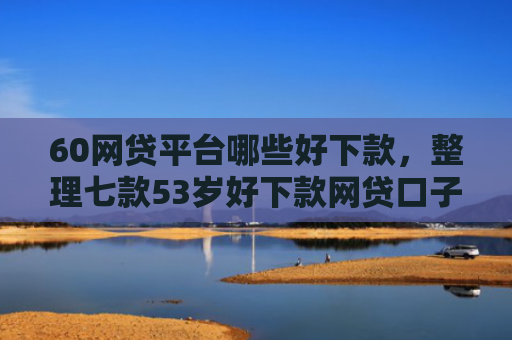 60网贷平台哪些好下款，整理七款53岁好下款网贷口子