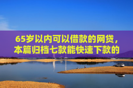 65岁以内可以借款的网贷，本篇归档七款能快速下款的网贷口子