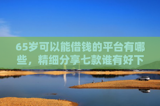 65岁可以能借钱的平台有哪些，精细分享七款谁有好下款的网贷口子