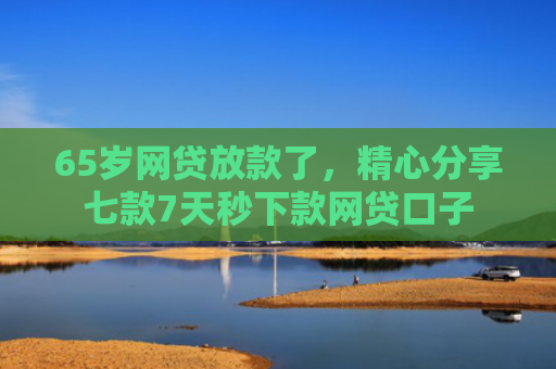 65岁网贷放款了，精心分享七款7天秒下款网贷口子