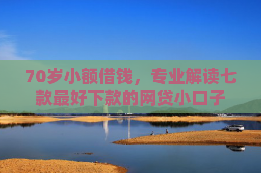 70岁小额借钱，专业解读七款最好下款的网贷小口子