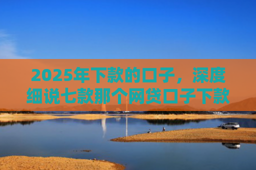 2025年下款的口子，深度细说七款那个网贷口子下款多
