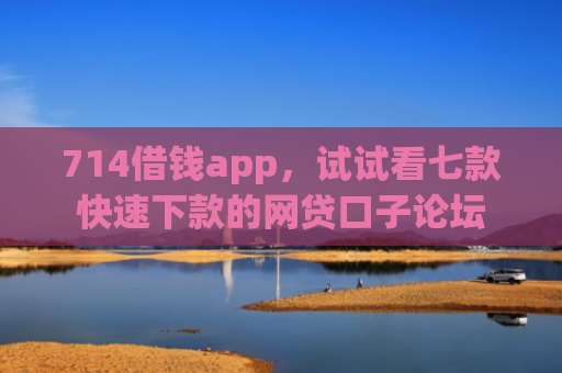 714借钱app，试试看七款快速下款的网贷口子论坛