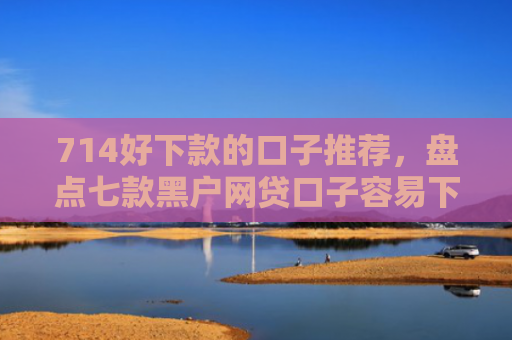 714好下款的口子推荐，盘点七款黑户网贷口子容易下款的