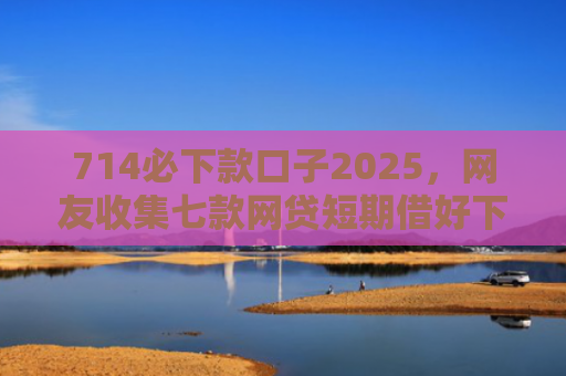 714必下款口子2025，网友收集七款网贷短期借好下款的口子