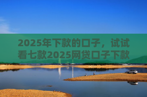 2025年下款的口子，试试看七款2025网贷口子下款的