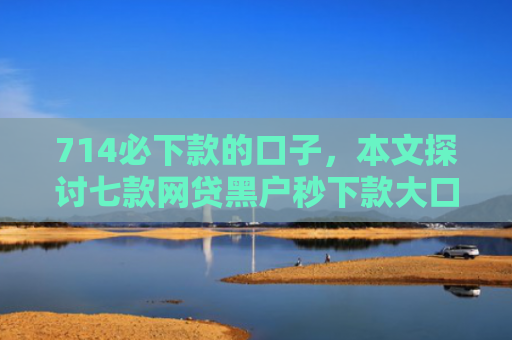 714必下款的口子，本文探讨七款网贷黑户秒下款大口子