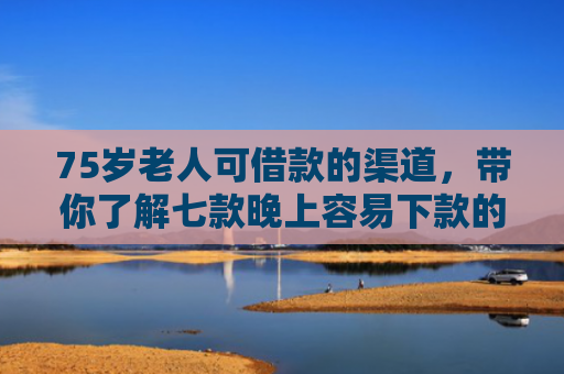 75岁老人可借款的渠道，带你了解七款晚上容易下款的网贷口子