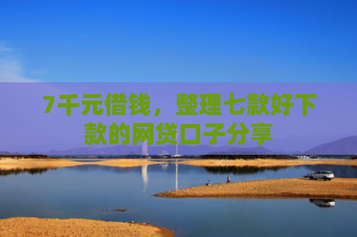 7千元借钱，整理七款好下款的网贷口子分享