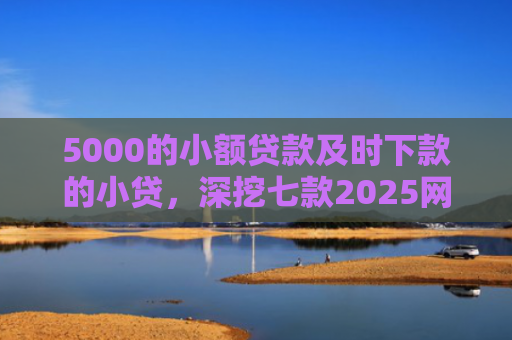 5000的小额贷款及时下款的小贷，深挖七款2025网贷必下款口子论坛