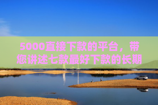 5000直接下款的平台，带您讲述七款最好下款的长期网贷口子