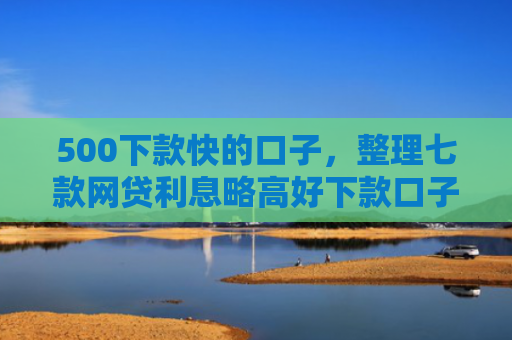 500下款快的口子，整理七款网贷利息略高好下款口子