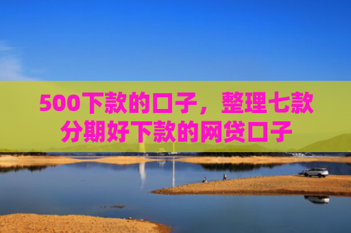 500下款的口子，整理七款分期好下款的网贷口子