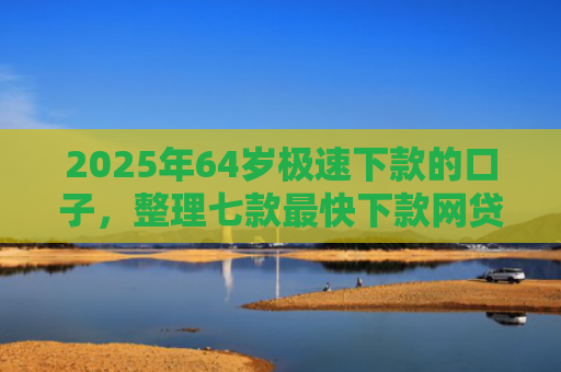 2025年64岁极速下款的口子，整理七款最快下款网贷口子