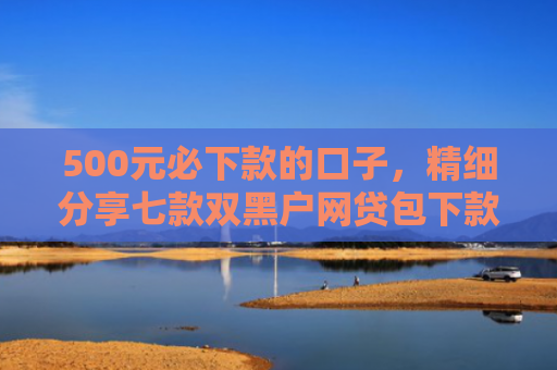 500元必下款的口子，精细分享七款双黑户网贷包下款口子