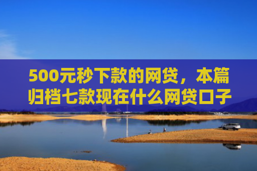 500元秒下款的网贷，本篇归档七款现在什么网贷口子好下款