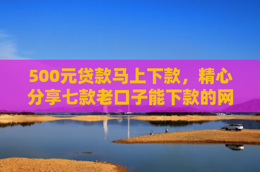 500元贷款马上下款，精心分享七款老口子能下款的网贷