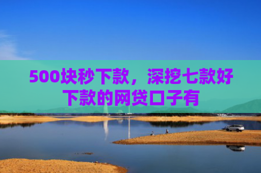 500块秒下款，深挖七款好下款的网贷口子有