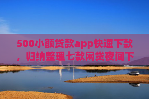 500小额贷款app快速下款，归纳整理七款网贷夜间下款的小口子
