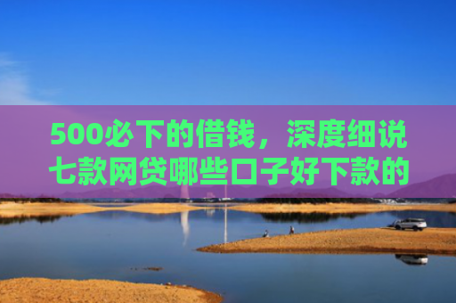 500必下的借钱，深度细说七款网贷哪些口子好下款的