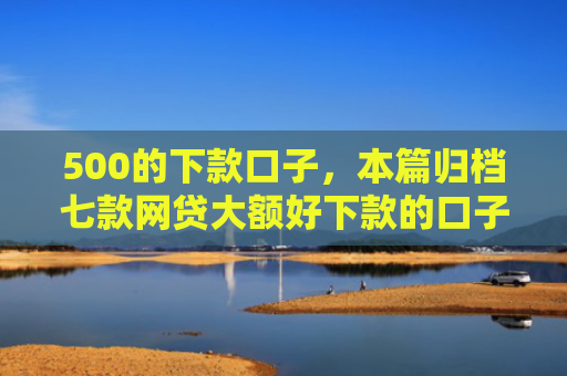 500的下款口子，本篇归档七款网贷大额好下款的口子