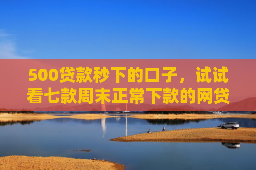 500贷款秒下的口子，试试看七款周末正常下款的网贷口子