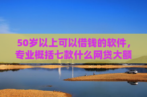 50岁以上可以借钱的软件，专业概括七款什么网贷大额口子好下款