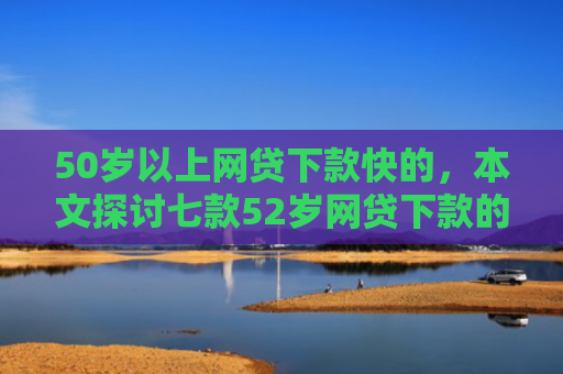 50岁以上网贷下款快的，本文探讨七款52岁网贷下款的口子