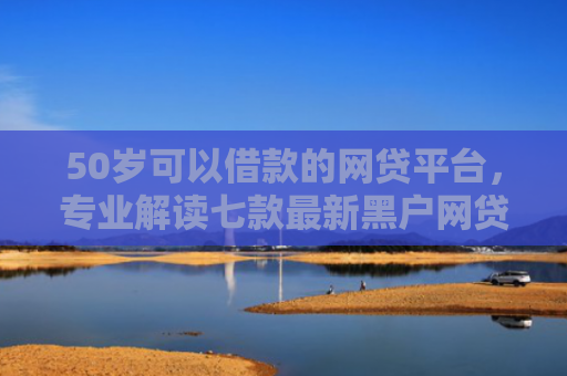 50岁可以借款的网贷平台，专业解读七款最新黑户网贷必下款口子