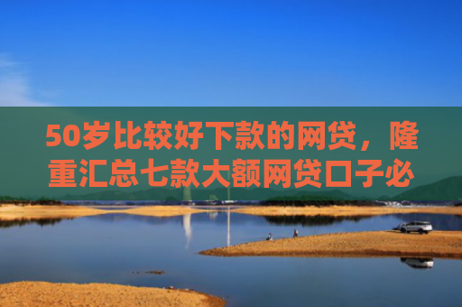 50岁比较好下款的网贷，隆重汇总七款大额网贷口子必下款的